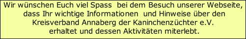 Wir wünschen Euch viel Spass  bei dem Besuch unserer Webseite,  dass Ihr wichtige Informationen  und Hinweise über den Kreisverband Annaberg der Kaninchenzüchter e.V.   erhaltet und dessen Aktivitäten miterlebt.