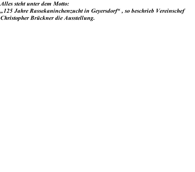 Alles steht unter dem Motto: „125 Jahre Rassekaninchenzucht in Geyersdorf“ , so beschrieb Vereinschef Christopher Brückner die Ausstellung.
